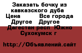 Заказать бочку из кавказского дуба › Цена ­ 100 - Все города Другое » Другое   . Дагестан респ.,Южно-Сухокумск г.